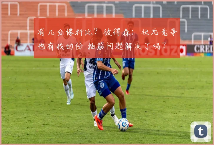 有几分像科比？彼得森：状元竞争也有我的份 抽筋问题解决了吗？