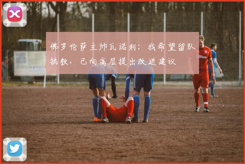 佛罗伦萨主帅瓦诺利：我希望留队执教，已向高层提出改进建议
