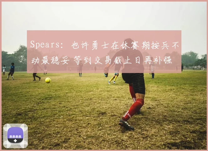 Spears：也许勇士在休赛期按兵不动最稳妥 等到交易截止日再补强