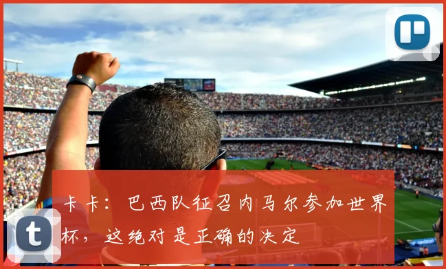 卡卡：巴西队征召内马尔参加世界杯，这绝对是正确的决定