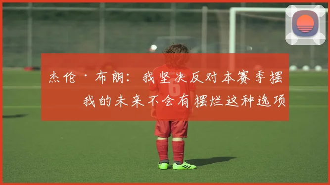 杰伦·布朗：我坚决反对本赛季摆烂 我的未来不会有摆烂这种选项