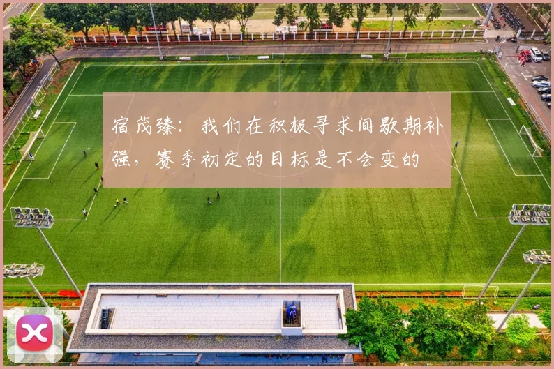 宿茂臻：我们在积极寻求间歇期补强，赛季初定的目标是不会变的